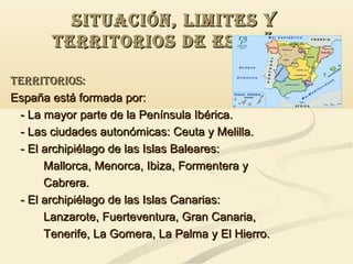 SITUACIóN, LIMITES Y
TERRITORIOS DE ESPAÑA.
TERRITORIOS:
España está formada por:
- La mayor parte de la Península Ibérica.
- Las ciudades autonómicas: Ceuta y Melilla.
- El archipiélago de las Islas Baleares:
Mallorca, Menorca, Ibiza, Formentera y
Cabrera.
- El archipiélago de las Islas Canarias:
Lanzarote, Fuerteventura, Gran Canaria,
Tenerife, La Gomera, La Palma y El Hierro.

 