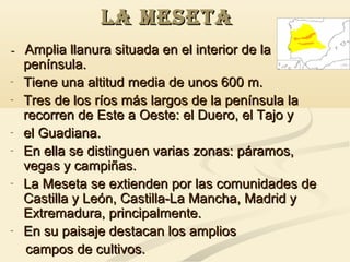 LA MESETA
- Amplia llanura situada en el interior de la
península.
- Tiene una altitud media de unos 600 m.
- Tres de los ríos más largos de la península la
recorren de Este a Oeste: el Duero, el Tajo y
- el Guadiana.
- En ella se distinguen varias zonas: páramos,
vegas y campiñas.
- La Meseta se extienden por las comunidades de
Castilla y León, Castilla-La Mancha, Madrid y
Extremadura, principalmente.
- En su paisaje destacan los amplios
campos de cultivos.

 