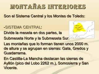 MONTAÑAS INTERIORES
Son el Sistema Central y los Montes de Toledo:
-SISTEMA CENTRAL:
Divide la meseta en dos partes, la
Submeseta Norte y la Submeseta Sur.
Las montañas que lo forman tienen unos 2000 m.
de altura y se agrupan en sierras: Gata, Gredos y
Guadarrama.
En Castilla-La Mancha destacan las sierras de
Ayllón (pico del Lobo 2262 m.), Somosierra y San
Vicente.

 