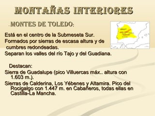 MONTAÑAS INTERIORES
-

MONTES DE TOLEDO:

Está en el centro de la Submeseta Sur.
Formados por sierras de escasa altura y de
cumbres redondeadas.
Separan los valles del río Tajo y del Guadiana.
Destacan:
Sierra de Guadalupe (pico Villuercas máx.. altura con
1.603 m.).
Sierras de Calderina, Los Yébenes y Altamira. Pico del
Rocigalgo con 1.447 m. en Cabañeros, todas ellas en
Castilla-La Mancha.

 