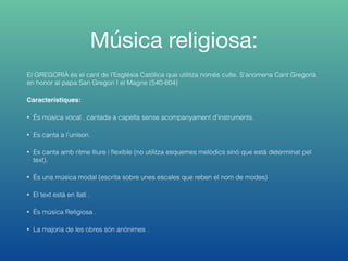 Música religiosa:
El GREGORIÀ és el cant de l’Església Catòlica que utilitza només culte. S’anomena Cant Gregorià
en honor al papa San Gregori I el Magne (540-604)
Característiques:
• És música vocal , cantada a capella sense acompanyament d’instruments.
• Es canta a l’uníson.
• Es canta amb ritme lliure i ﬂexible (no utilitza esquemes melòdics sinó que està determinat pel
text).
• És una música modal (escrita sobre unes escales que reben el nom de modes)
• El text està en llatí .
• És música Religiosa .
• La majoria de les obres són anònimes .
 