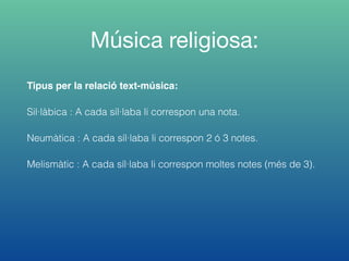 Música religiosa:
Tipus per la relació text-música:
Sil·làbica : A cada síl·laba li correspon una nota.
Neumàtica : A cada síl·laba li correspon 2 ó 3 notes.
Melismàtic : A cada síl·laba li correspon moltes notes (més de 3).
 