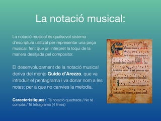 La notació musical:
La notació musical és qualsevol sistema
d’escriptura utilitzat per representar una peça
musical, fent que un intèrpret la toqui de la
manera desitjada pel compositor.
El desenvolupament de la notació musical
deriva del monjo Guido d’Arezzo, que va
introduir el pentagrama i va donar nom a les
notes; per a que no canvies la melodia.
Característiques: Té notació quadrada / No té
compás / Té tetragrama (4 línies)
 