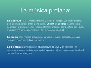 La música profana:
Els trobadors: eren poetes i músics. Canten en llengua vernacle i el tema
dels poemes sol ser amor a una dama. El cant trobadoresc és monòdic,
acompanyat d’instruments, masculí i femení artística, compositors coneguts,
expressa emocions i sentiments i és de caràcter sensual
Els joglars eren músics ambulants, acròbates, mags, comediants,... que
cantaven cançons d’altres trobadors.
Els goliards eren monjos que abandonaven la seva vida religiosa i es
dediquen a cantar en tavernes, en llatí aproﬁtant el seu coneixement cultural
per escriure les cançons.
 