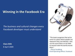 Winning in the Facebook Era



The business and cultural changes every
Facebook developer must understand


                                          “This book recognizes that we’ve
                                          come to a place where people can
                                          represent their real identity—and
Clara Shih                                use the social filters on the Web
                                          to connect with the world around
8 April 2009                              them.”
                                          —Sheryl Sandberg
                                          Chief Operating Officer, Facebook
 