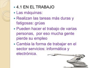  4.1 EN EL TRABAJO
 Las máquinas:
 Realizan las tareas más duras y
  fatigosas: grúas
 Pueden hacer el trabajo de varias
  personas, por eso mucha gente
  pierde su empleo
 Cambia la forma de trabajar en el
  sector servicios: informática y
  electrónica.
 