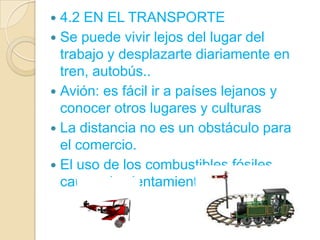  4.2 EN EL TRANSPORTE
 Se puede vivir lejos del lugar del
  trabajo y desplazarte diariamente en
  tren, autobús..
 Avión: es fácil ir a países lejanos y
  conocer otros lugares y culturas
 La distancia no es un obstáculo para
  el comercio.
 El uso de los combustibles fósiles
  causa el calentamiento global.
 