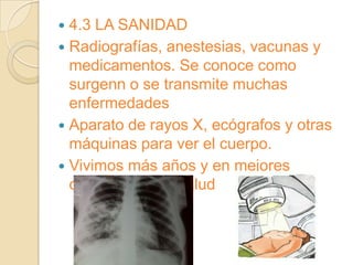  4.3 LA SANIDAD
 Radiografías, anestesias, vacunas y
  medicamentos. Se conoce como
  surgenn o se transmite muchas
  enfermedades
 Aparato de rayos X, ecógrafos y otras
  máquinas para ver el cuerpo.
 Vivimos más años y en mejores
  condiciones de salud
 