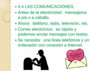  4.4 LAS COMUNICACIONES.
 Antes de la electricidad: mensajeros
  a pie o a caballo.
 Ahora: teléfono, radio, televisión, etc.
 Correo electrónico: es rápido y
  podemos enviar mensajes con textos.
 Se necesita: una línea telefónica y un
  ordenador con conexión a Internet
 