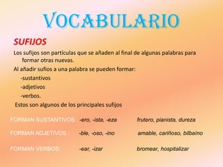 VOCABULARIO
 SUFIJOS
 Los sufijos son partículas que se añaden al final de algunas palabras para
     formar otras nuevas.
 Al añadir sufios a una palabra se pueden formar:
    -sustantivos
    -adjetivos
    -verbos.
  Estos son algunos de los principales sufijos

FORMAN SUSTANTIVOS : -ero, -ista, -eza             frutero, pianista, dureza

FORMAN ADJETIVOS :         -ble, -oso, -ino        amable, cariñoso, bilbaíno

FORMAN VERBOS:             -ear, -izar            bromear, hospitalizar
 