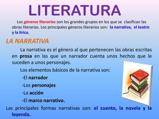 LITERATURA
     Los géneros literarios son los grandes grupos en los que se clasifican las
  obras literarias. Los principales géneros literarios son: la narrativa, el teatro
  y la lírica.

LA NARRATIVA
       La narrativa es el género al que pertenecen las obras escritas
   en prosa en las que un narrador cuenta unos hechos que le
   suceden a unos personajes.
       Los elementos básicos de la narrativa son:
        -El narrador
        -Los personajes
        -La acción
        -El marco narrativo.
Las principales formas narrativas son: el cuento, la novela y la
   leyenda.
 