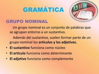 GRAMÁTICA
GRUPO NOMINAL
    Un grupo nominal es un conjunto de palabras que
  se agrupan entorno a un sustantivo.
     Además del sustantivo, suelen formar parte de un
  grupo nominal los artículos y los adjetivos.
• El sustantivo funciona como núcleo
• El articulo funciona como determinante
• El adjetivo funciona como complemento
 