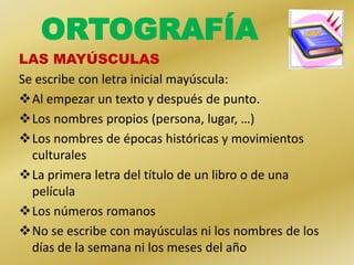 ORTOGRAFÍA
LAS MAYÚSCULAS
Se escribe con letra inicial mayúscula:
Al empezar un texto y después de punto.
Los nombres propios (persona, lugar, …)
Los nombres de épocas históricas y movimientos
  culturales
La primera letra del título de un libro o de una
  película
Los números romanos
No se escribe con mayúsculas ni los nombres de los
  días de la semana ni los meses del año
 