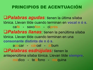 PRINCIPIOS DE ACENTUACIÓN

Palabras agudas: tienen la última sílaba
tónica. Llevan tilde cuando terminan en vocal n ó s.
      café - saxofón - ciprés
Palabras llanas: tienen la penúltima sílaba
tónica. Llevan tilde cuando terminan en una
consonante distinta de n ó s.
      azúcar - cárcel - álbum
Palabras esdrújulas: tienen la
antepenúltima sílaba tónica. Llevan tilde siempre.
      médico - teléfono - máquina
 