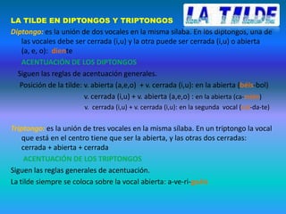 LA TILDE EN DIPTONGOS Y TRIPTONGOS
Diptongo: es la unión de dos vocales en la misma sílaba. En los diptongos, una de
   las vocales debe ser cerrada (i,u) y la otra puede ser cerrada (i,u) o abierta
   (a, e, o): diente
   ACENTUACIÓN DE LOS DIPTONGOS
  Siguen las reglas de acentuación generales.
  Posición de la tilde: v. abierta (a,e,o) + v. cerrada (i,u): en la abierta (béis-bol)
                        v. cerrada (i,u) + v. abierta (a,e,o) : en la abierta (ca-mión)
                        v. cerrada (i,u) + v. cerrada (i,u): en la segunda vocal (cuí-da-te)


Triptongo: es la unión de tres vocales en la misma sílaba. En un triptongo la vocal
    que está en el centro tiene que ser la abierta, y las otras dos cerradas:
    cerrada + abierta + cerrada
     ACENTUACIÓN DE LOS TRIPTONGOS
Siguen las reglas generales de acentuación.
La tilde siempre se coloca sobre la vocal abierta: a-ve-ri-guáis
 