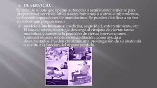  DE SERVICIO. 
Se trata de robots que operan autónoma o semiautónomamente para 
proporcionar servicios útiles a seres humanos o a otros equipamientos, 
excluyendo operaciones de manufactura. Se pueden clasificar a su vez 
en robots que proporcionan 
 servicio a los humanos: medicina, seguridad, entretenimiento, etc. 
El uso de robots en cirugía descarga al cirujano de ciertas tareas 
mecánicas y aumenta la precisión de ciertas intervenciones. 
También se usan robots en rehabilitación, como ayuda a 
discapacitados. Pueden constituir una prolongación de su anatomía 
o sustituir la función del órgano perdido. 
 