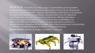 MÓVILES. Provistos de ruedas, orugas o extremidades que les permiten 
desplazarse de acuerdo a la información que reciben a través de sus sistemas de 
sensores y a su programación. Algunos, denominados zoomórficos, se caracterizan 
por sistemas de locomoción que imitan a diversos seres vivos. Se utilizan en 
experimentación con vistas al desarrollo posterior de vehículos pilotados o 
autónomos, capaces de evolucionar en superficies muy accidentadas. Los 
robots androides, de locomoción bípeda, intentan reproducir la forma y el 
comportamiento cinemático del ser humano. Están relativamente poco evolucionados 
y se destinan fundamentalmente al estudio y la experimentación. 
Robots móviles: provisto de orugas, zoomórfico y androide 
 