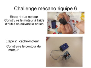 Challenge mécano équipe 6
Étape 1 : Le moteur
Construire le moteur à l'aide
d'outils en suivant la notice
Etape 2 : cache-moteur
Construire le contour du
moteur
 