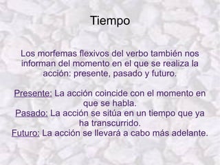 Tiempo Los morfemas flexivos del verbo también nos informan del momento en el que se realiza la acción: presente, pasado y futuro. Presente:  La acción coincide con el momento en que se habla. Pasado:  La acción se sitúa en un tiempo que ya ha transcurrido. Futuro:  La acción se llevará a cabo más adelante. 