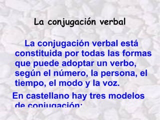 La conjugación verbal La conjugación verbal está constituida por todas las formas que puede adoptar un verbo, según el número, la persona, el tiempo, el modo y la voz. En castellano hay tres modelos de conjugación: Primera conjugación  Infinitivos acabados en – ar Segunda conjugación  Infinitivos acabados en – er Tercera conjugación  Infinitivos acabados en -ir 