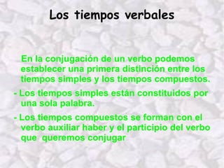 Los tiempos verbales En la conjugación de un verbo podemos establecer una primera distinción entre los tiempos simples y los tiempos compuestos. - Los tiempos simples están constituidos por una sola palabra. - Los tiempos compuestos se forman con el verbo auxiliar haber y el participio del verbo que  queremos conjugar 