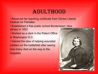Adulthood Received her teaching certificate from Clinton Liberal Institute for Females Established a free public school Bordentown, New Jersey in 1852 Worked as a clerk in the Patent Office  in Washington D.C. Gained the idea of helping wounded soldiers on the battlefield after seeing how many died on the way to the hospitals 