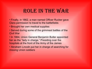 Role In The War Finally, in 1862, a man named Officer Rucker gave Clara permission to travel to the battlefields Brought her own medical supplies Served during some of the grimmest battles of the Civil War In 1864, Union General Benjamin Butler appointed her as the “lady in charge.” Presiding over the hospitals at the front of the Army of the James Abraham Lincoln put her in charge of searching for missing Union soldiers 