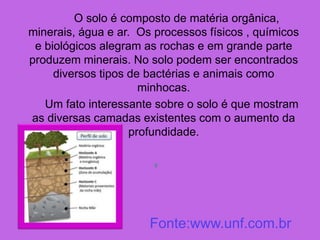 O solo é composto de matéria orgânica,
minerais, água e ar. Os processos físicos , químicos
e biológicos alegram as rochas e em grande parte
produzem minerais. No solo podem ser encontrados
diversos tipos de bactérias e animais como
minhocas.
Um fato interessante sobre o solo é que mostram
as diversas camadas existentes com o aumento da
profundidade.

Fonte:www.unf.com.br
 