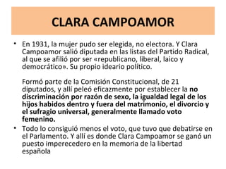 CLARA CAMPOAMOR En 1931, la mujer pudo ser elegida, no electora. Y Clara Campoamor salió diputada en las listas del Partido Radical, al que se afilió por ser «republicano, liberal, laico y democrático». Su propio ideario político. Formó parte de la Comisión Constitucional, de 21 diputados, y allí peleó eficazmente por establecer la  no discriminación por razón de sexo, la igualdad legal de los hijos habidos dentro y fuera del matrimonio, el divorcio y el sufragio universal, generalmente llamado voto femenino.  Todo lo consiguió menos el voto, que tuvo que debatirse en el Parlamento. Y allí es donde Clara Campoamor se ganó un puesto imperecedero en la memoria de la libertad española 