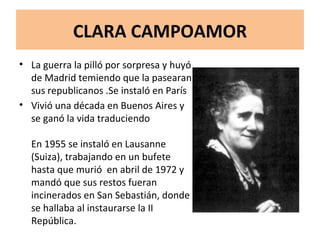 CLARA CAMPOAMOR La guerra la pilló por sorpresa y huyó de Madrid temiendo que la pasearan sus republicanos .Se instaló en París  Vivió una década en Buenos Aires y se ganó la vida traduciendo En 1955 se instaló en Lausanne (Suiza), trabajando en un bufete hasta que murió  en abril de 1972 y mandó que sus restos fueran incinerados en San Sebastián, donde se hallaba al instaurarse la II República. 