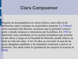 Clara Campoamor Después de desempeñarse en varios oficios, entre ellos el de telefonista, entró a trabajar en el periódico maurista ' La Tribuna ' como secretaria del director, un puesto que le permitió conocer gente y donde comenzó a interesarse por la política. En  1920  se matriculó como estudiante en la escuela secundaria (que termina en dos años) y luego en la Facultad de Derecho, donde obtuvo un título en sólo dos años. A los 36 años se convierte en una de las pocas abogadas españolas y de inmediato comienza a ejercer su profesión. Sus ideas sobre la igualdad de las mujeres la acercan al  PSOE 