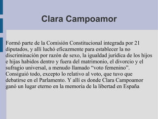 Clara Campoamor Formó parte de la Comisión Constitucional integrada por 21 diputados, y allí luchó eficazmente para establecer la no discriminación por razón de sexo, la igualdad jurídica de los hijos e hijas habidos dentro y fuera del matrimonio, el divorcio y el sufragio universal, a menudo llamado “voto femenino”. Consiguió todo, excepto lo relativo al voto, que tuvo que debatirse en el Parlamento. Y allí es donde Clara Campoamor ganó un lugar eterno en la memoria de la libertad en España 