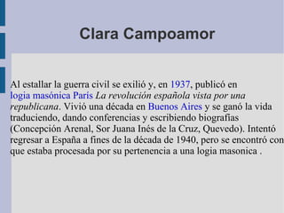 Clara Campoamor Al estallar la guerra civil se exilió y, en  1937 , publicó en logia masónica   París   La revolución española vista por una republicana . Vivió una década en  Buenos Aires  y se ganó la vida traduciendo, dando conferencias y escribiendo biografías (Concepción Arenal, Sor Juana Inés de la Cruz, Quevedo). Intentó regresar a España a fines de la década de 1940, pero se encontró con que estaba procesada por su pertenencia a una logia masonica . 