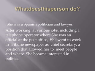 She was a Spanish politician and lawyer.
After working at various jobs, including a
telephone operator where She was an
official at the post office, She went to work
in Tribune newspaper as chief secretary, a
position that allowed her to meet people
and where She became interested in
politics.