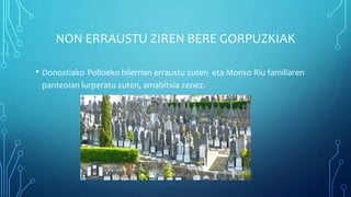 NON ERRAUSTU ZIREN BERE GORPUZKIAK
• Donostiako Polloeko hilerrian erraustu zuten eta Monso Riu familiaren
panteoian lurperatu zuten, amabitxia zenez.
 