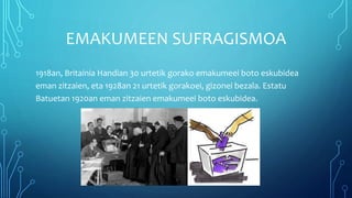 EMAKUMEEN SUFRAGISMOA
1918an, Britainia Handian 30 urtetik gorako emakumeei boto eskubidea
eman zitzaien, eta 1928an 21 urtetik gorakoei, gizonei bezala. Estatu
Batuetan 1920an eman zitzaien emakumeei boto eskubidea.
 