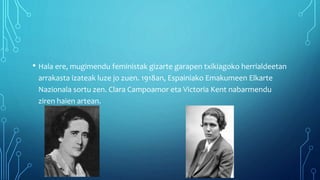 • Hala ere, mugimendu feministak gizarte garapen txikiagoko herrialdeetan
arrakasta izateak luze jo zuen. 1918an, Espainiako Emakumeen Elkarte
Nazionala sortu zen. Clara Campoamor eta Victoria Kent nabarmendu
ziren haien artean.
 