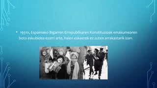 • 1931n, Espainiako Bigarren Errepublikaren Konstituzioak emakumearen
boto eskubidea ezarri arte, haien eskaerek ez zuten arrakastarik izan.
 