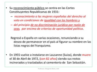 p
• Su reconocimiento público se centra en las Cortes
Constituyentes Republicanas de 1931:
– reconocimiento a las mujeres españolas del derecho al
voto en condiciones de igualdad con los hombres y
– del principio de no discriminación jurídica por razón de
sexo, por encima de criterios de oportunidad política.
Regresó a España en varias ocasiones, renunciando a su
deseo de permanecer en el país al figurar su nombre en las
listas negras del franquismo.
• En 1955 vuelve a instalarse en Lausanne (Suiza), donde muere
el 30 de Abril de 1972, (con 82 años) siendo sus restos
incinerados y trasladados al cementerio de San Sebastián.
Profesora: Margarita Nieto, UVA
 
