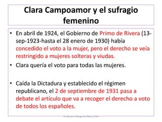 Clara Campoamor y el sufragio
femenino
• En abril de 1924, el Gobierno de Primo de Rivera (13-
sep-1923-hasta el 28 enero de 1930) había
concedido el voto a la mujer, pero el derecho se veía
restringido a mujeres solteras y viudas.
• Clara quería el voto para todas las mujeres.
• Caída la Dictadura y establecido el régimen
republicano, el 2 de septiembre de 1931 pasa a
debate el artículo que va a recoger el derecho a voto
de todos los españoles.
Profesora: Margarita Nieto, UVA
 