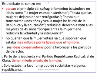 o
Este debate se centro en:
• atacan el principio del sufragio femenino basándose en
ideas como “la mujer es eso: histerismo”; “hasta que las
mujeres dejaran de ser retrógradas”; “hasta que
transcurran unos años y vea la mujer los frutos de la
República y la educación”; reducir el derecho a voto a las
mayores de 45 años “porque antes la mujer tiene
reducida la voluntad y la inteligencia”,
• no querían que la mujer votase ya que suponían que
estaba más influida por la Iglesia que el hombre,
• sus ideas conservadoras podría favorecer a los partidos
de derecha,
. Parte de la izquierda y el Partido Republicano Radical, el de
Clara, tienen miedo al voto de la mujer.
. Solo estaban a favor un grupo de socialistas y algunos
republicanos. Profesora: Margarita Nieto, UVA
 