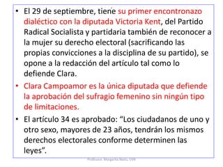 o
• El 29 de septiembre, tiene su primer encontronazo
dialéctico con la diputada Victoria Kent, del Partido
Radical Socialista y partidaria también de reconocer a
la mujer su derecho electoral (sacrificando las
propias convicciones a la disciplina de su partido), se
opone a la redacción del artículo tal como lo
defiende Clara.
• Clara Campoamor es la única diputada que defiende
la aprobación del sufragio femenino sin ningún tipo
de limitaciones.
• El artículo 34 es aprobado: “Los ciudadanos de uno y
otro sexo, mayores de 23 años, tendrán los mismos
derechos electorales conforme determinen las
leyes”.
Profesora: Margarita Nieto, UVA
 