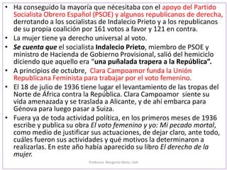 p
• Ha conseguido la mayoría que necesitaba con el apoyo del Partido
Socialista Obrero Español (PSOE) y algunos republicanos de derecha,
derrotando a los socialistas de Indalecio Prieto y a los republicanos
de su propia coalición por 161 votos a favor y 121 en contra.
• La mujer tiene ya derecho universal al voto.
• Se cuenta que el socialista Indalecio Prieto, miembro de PSOE y
ministro de Hacienda de Gobierno Provisional, salió del hemiciclo
diciendo que aquello era “una puñalada trapera a la República”.
• A principios de octubre, Clara Campoamor funda la Unión
Republicana Feminista para trabajar por el voto femenino.
• El 18 de julio de 1936 tiene lugar el levantamiento de las tropas del
Norte de África contra la República. Clara Campoamor siente su
vida amenazada y se traslada a Alicante, y de ahí embarca para
Génova para luego pasar a Suiza.
• Fuera ya de toda actividad política, en los primeros meses de 1936
escribe y publica su obra El voto femenino y yo: Mi pecado mortal,
como medio de justificar sus actuaciones, de dejar claro, ante todo,
cuáles fueron sus actividades y qué motivos la determinaron a
realizarlas. En este año había aparecido su libro El derecho de la
mujer.
Profesora: Margarita Nieto, UVA
 