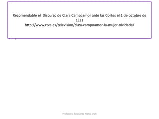 Recomendable el Discurso de Clara Campoamor ante las Cortes el 1 de octubre de
1931
http://www.rtve.es/television/clara-campoamor-la-mujer-olvidada/
Profesora: Margarita Nieto, UVA
• i
 