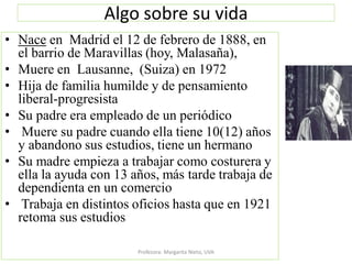 Algo sobre su vida
• Nace en Madrid el 12 de febrero de 1888, en
el barrio de Maravillas (hoy, Malasaña),
• Muere en Lausanne, (Suiza) en 1972
• Hija de familia humilde y de pensamiento
liberal-progresista
• Su padre era empleado de un periódico
• Muere su padre cuando ella tiene 10(12) años
y abandono sus estudios, tiene un hermano
• Su madre empieza a trabajar como costurera y
ella la ayuda con 13 años, más tarde trabaja de
dependienta en un comercio
• Trabaja en distintos oficios hasta que en 1921
retoma sus estudios
Profesora: Margarita Nieto, UVA
 