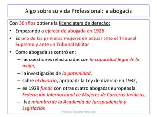Algo sobre su vida Professional: la abogacía
Con 36 años obtiene la licenciatura de derecho:
• Empezando a ejercer de abogada en 1926
• Es una de las primeras mujeres en actuar ante el Tribunal
Supremo y ante un Tribunal Militar
• Como abogada se centró en:
– las cuestiones relacionadas con la capacidad legal de la
mujer,
– la investigación de la paternidad,
– sobre el divorcio, aprobada la Ley de divorcio en 1932,
– en 1929 fundó con otras cuatro abogadas europeas la
Federación Internacional de Mujeres de Carreras Jurídicas,
– fue miembro de la Academia de Jurisprudencia y
Legislación.
Profesora: Margarita Nieto, UVA
 