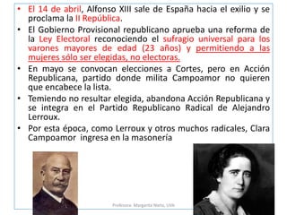 p
• El 14 de abril, Alfonso XIII sale de España hacia el exilio y se
proclama la II República.
• El Gobierno Provisional republicano aprueba una reforma de
la Ley Electoral reconociendo el sufragio universal para los
varones mayores de edad (23 años) y permitiendo a las
mujeres sólo ser elegidas, no electoras.
• En mayo se convocan elecciones a Cortes, pero en Acción
Republicana, partido donde milita Campoamor no quieren
que encabece la lista.
• Temiendo no resultar elegida, abandona Acción Republicana y
se integra en el Partido Republicano Radical de Alejandro
Lerroux.
• Por esta época, como Lerroux y otros muchos radicales, Clara
Campoamor ingresa en la masonería
Profesora: Margarita Nieto, UVA
 