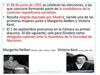 p
• El 28 de junio de 1931 se celebran las elecciones, a las
que concurre formando parte de la candidatura de la
coalición republicana-socialista,
• Resulta elegida diputada por Madrid, siendo una de las
primeras mujeres junto a Margarita Nelken y Victoria
Kent,
• El 1 de septiembre pronuncia en la Cámara su primer
discurso. Al día siguiente, sale para Ginebra como
delegada suplente ante la Asamblea de la Sociedad de
Naciones.
Margarita Nelken (Madrid, 1894 – México, 1968 ) Victoira Kent (Málaga 1898- 1987)
Profesora: Margarita Nieto, UVA
 