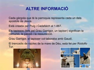 ALTRE INFORMACIÓ
Cada gàrgola que té la parroquia representa cada un dels
apostols de Jesús.
Està creada per Puig i Cadafalch al 1.887.
Els tapissos (fets pel Grau Garrigor, un tapiser) significan la
comunió, la passió i la ressurecció.
Grau Garrigor, el tapisser col·laboraba amb Gaudí.
El trencadis de rajoles de la mare de Déu, està fet per Rodolfo
Tur.
 