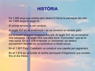 HISTÒRIA
Fa 1.000 anys que existia però abans hi havia la parroquia (té més
de 1.000 anys) al segle IX.
El primer temple va ser romànic.
Al segle XVI es va enderrocar i es va construir un temple gòtic.
Es va anant ampliant l'esglesia fins ara. Al segle XVI es va construir
una campanà i al segle IIXX una altra torre “Comunidor” que ès la
més baixa. En el 1.936 el temple va sercremat i es destruí
parcialment desprès es va reconstruïr a l'estat actual.
En el 1.901 Puig i Cadafalch va construir una capella pel sagrament.
En el 1.914 es va fundar el centre parroquial d'Argentona que existeix
fins el dia d'avui.
 